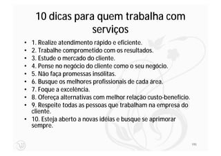 10 dicas para quem trabalha com
                 serviços
• 1. Realize atendimento rápido e eficiente.
• 2. Trabalhe comprometido com os resultados.
• 3. Estude o mercado do cliente.
• 4. Pense no negócio do cliente como o seu negócio.
• 5. Não faça promessas insólitas.
• 6. Busque os melhores profissionais de cada área.
• 7. Foque a excelência.
• 8. Ofereça alternativas com melhor relação custo-benefício.
• 9. Respeite todas as pessoas que trabalham na empresa do
  cliente.
• 10. Esteja aberto a novas idéias e busque se aprimorar
  sempre.

                                                                195
 