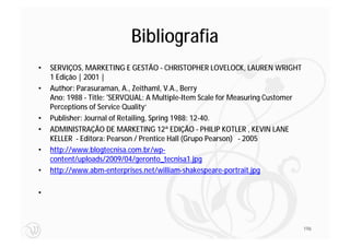 Bibliografia
•   SERVIÇOS, MARKETING E GESTÃO - CHRISTOPHER LOVELOCK, LAUREN WRIGHT
    1 Edição | 2001 |
•   Author: Parasuraman, A., Zeithaml, V.A., Berry
    Ano: 1988 - Title: 'SERVQUAL: A Multiple-Item Scale for Measuring Customer
    Perceptions of Service Quality‘
•   Publisher: Journal of Retailing, Spring 1988: 12-40.
•   ADMINISTRAÇÃO DE MARKETING 12ª EDIÇÃO - PHILIP KOTLER , KEVIN LANE
    KELLER - Editora: Pearson / Prentice Hall (Grupo Pearson) - 2005
•   http://www.blogtecnisa.com.br/wp-
    content/uploads/2009/04/geronto_tecnisa1.jpg
•   http://www.abm-enterprises.net/william-shakespeare-portrait.jpg

•



                                                                                 196
 
