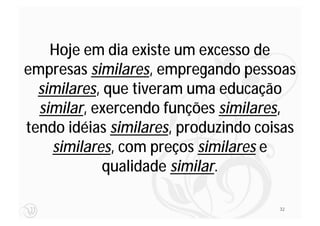 Hoje em dia existe um excesso de
empresas similares, empregando pessoas
  similares, que tiveram uma educação
  similar, exercendo funções similares,
tendo idéias similares, produzindo coisas
    similares, com preços similares e
             qualidade similar.

                                      32
 