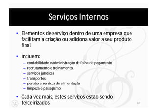 Serviços Internos
• Elementos de serviço dentro de uma empresa que
  facilitam a criação ou adiciona valor a seu produto
  final

• Incluem:
   –   contabilidade e administração de folha de pagamento
   –   recrutamento e treinamento
   –   serviços jurídicos
   –   transportes
   –   pensão e serviços de alimentação
   –   limpeza e paisagismo

• Cada vez mais, estes serviços estão sendo
  terceirizados                                              34
 