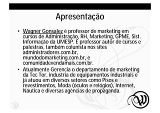 Apresentação
• Wagner Gonsalez é professor de marketing em
  cursos de Administração, RH, Marketing, GPME, Sist.
  Informação da UMESP. É professor autor de cursos e
  palestras, também colunista nos sites
  administradores.com.br,
  mundodomarketing.com.br, e
  comunidadevendamais.com.br.
• Atualmente Gerencia o departamento de marketing
  da Tec Tor, industria de equipamentos industriais e
  já atuou em diversos setores como Pisos e
  revestimentos, Moda (óculos e relógios), Internet,
  Náutica e diversas agências de propaganda.

                                                        4
 