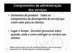 Componentes da administração
            dos serviços
• Elementos do produto - Todos os
  componentes do desempenho do serviço que
  criam valor para os clientes.

• Lugar e tempo - Decisões gerenciais sobre
  quando, onde e como entregar os serviços aos
  clientes

 Muitos autores dizem que não vendemos serviços e sim um processo
 operacional. Ex: Atender alguém no balcão da padaria.              45
 