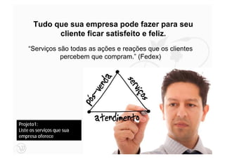 Tudo que sua empresa pode fazer para seu
             cliente ficar satisfeito e feliz.
    “Serviços são todas as ações e reações que os clientes
               percebem que compram.” (Fedex)




Projeto1:
Liste os serviços que sua
empresa oferece

                                                             46
 