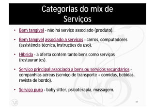 Categorias do mix de
                    Serviços
• Bem tangível - não há serviço associado (produto).

• Bem tangível associado a serviços - carros, computadores
  (assistência técnica, instruções de uso).

• Híbrida - a oferta contém tanto bens como serviços
  (restaurantes).

• Serviço principal associado a bens ou serviços secundários -
  companhias aéreas (serviço de transporte + comidas, bebidas,
  revista de bordo).

• Serviço puro - baby sitter, psicoterapia, massagem.

                                                                 47
 