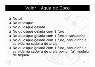 Valor - Água de Coco

ü No pé
ü No quiosque
ü No quiosque gelada
ü No quiosque gelada com 1 furo
ü No quiosque gelada com 1 furo e canudinho
ü No quiosque gelada com 1 furo, canudinho e
  servida na cadeira de praia
ü No quiosque gelada com 1 furo, canudinho e
  servida na cadeira de praia por um(a) modelo
  de biquíni.
                                          49
 