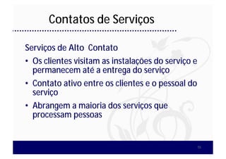 Contatos de Serviços

Serviços de Alto Contato
• Os clientes visitam as instalações do serviço e
  permanecem até a entrega do serviço
• Contato ativo entre os clientes e o pessoal do
  serviço
• Abrangem a maioria dos serviços que
  processam pessoas


                                                    55
 