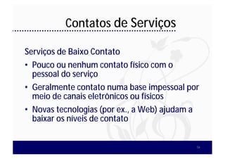 Contatos de Serviços

Serviços de Baixo Contato
• Pouco ou nenhum contato físico com o
  pessoal do serviço
• Geralmente contato numa base impessoal por
  meio de canais eletrônicos ou físicos
• Novas tecnologias (por ex., a Web) ajudam a
  baixar os níveis de contato


                                            56
 