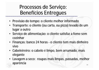 Processos de Serviço:
       Benefícios Entregues
• Previsão do tempo: o cliente melhor informado
• Transporte: o cliente (ou carta, ou pizza) levado de um
  lugar a outro
• Serviço de alimentação: o cliente satisfaz a fome sem
  cozinhar
• Finanças: banco 24 horas - o cliente tem mais dinheiro
  vivo
• Cabeleireiro: o cabelo é limpo, bem arrumado, mais
  elegante
• Lavagem a seco: roupas mais limpas, passadas, melhor
  aparência                                             59
 