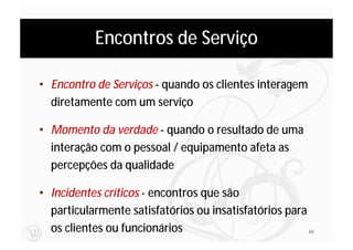 Encontros de Serviço

• Encontro de Serviços - quando os clientes interagem
  diretamente com um serviço

• Momento da verdade - quando o resultado de uma
  interação com o pessoal / equipamento afeta as
  percepções da qualidade

• Incidentes críticos - encontros que são
  particularmente satisfatórios ou insatisfatórios para
  os clientes ou funcionários                           66
 