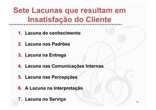 Sete Lacunas que resultam em
    Insatisfação do Cliente
 1. Lacuna do conhecimento

 2. Lacuna nos Padrões

 3. Lacuna na Entrega

 4. Lacuna nas Comunicações Internas

 5. Lacuna nas Percepções

 6. A Lacuna na Interpretação

 7. Lacuna no Serviço                  86
 