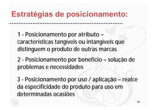 Estratégias de posicionamento:

 1 - Posicionamento por atributo –
 características tangíveis ou intangíveis que
 distinguem o produto de outras marcas
 2 - Posicionamento por benefício – solução de
 problemas e necessidades

 3 - Posicionamento por uso / aplicação – realce
 da especificidade do produto para uso em
 determinadas ocasiões
                                                 88
 