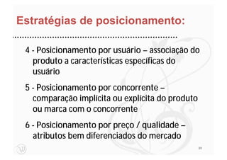 Estratégias de posicionamento:

 4 - Posicionamento por usuário – associação do
   produto a características específicas do
   usuário
 5 - Posicionamento por concorrente –
   comparação implícita ou explícita do produto
   ou marca com o concorrente
 6 - Posicionamento por preço / qualidade –
   atributos bem diferenciados do mercado
                                                  89
 