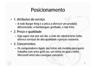 Posicionamento
• 1. Atributos do serviço
   – A rede Burger King é a única a oferecer um produto
     diferenciado: o hambúrguer grelhado, e não frito.
• 2. Preço e qualidade
   – Seja super-star por um dia: a rede de cabeleireiros Soho
     oferece serviços de alta qualidade a preços razoáveis.
• 3. Concorrentes
   – Os computadores Apple são feitos sob medida para quem
     trabalha com artes gráfi cas, um nicho no qual a linha
     Microsoft-Intel não consegue concorrer.

                                                                90
 