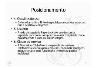 Posicionamento
• 4. Ocasiões de uso
   – O vinho Lamarière Tinto é especial para ocasiões especiais.
     Crie a ocasião e comprove.
• 5. Usuário
   – A rede de papelaria Paperback oferece descontos
     especiais para quem compra com maior freqüência. Faça-
     nos uma visita e você vai voltar sempre.
• 6. Classe do serviço
   – A Operadora TIM oferece um pacote de serviços
     telefônicos especiais para empresas, com mais vantagens
     do que teria se cada funcionário tivesse seu pacote
     individual.


                                                               91
 