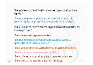 “Eu mostro aos gerentes financeiros como receber mais
rápido.”
“Eu mostro para os pequenos empresários como eles
podem triplicar o preço dos seus produtos e serviços.”
“Eu ajudo as mulheres recém divorciadas como reduzir os
seus impostos.”
“Eu crio memórias permanentes.”
“Eu mostro para os jovens recém casados como se
aposentar com tranquilidade.”
“Eu ajudo as empresas a ficarem de fora dos tribunais.”
“Eu faço a perda de peso parecer fácil.”
“Eu ajudo as pessoas ricas a pagar menos impostos.”
“Eu ensino empresários a ficarem famosos.”                99
 