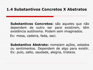 1.4 Substantivos Concretos X Abstratos
Substantivos Concretos: são aqueles que não
dependem de outro ser para existirem, têm
existência autônoma. Podem sem imaginados.
Ex: mesa, cadeira, fada, saci.
Substantivo Abstrato: nomeiam ações, estados
ou sentimentos. Dependem de algo para existir.
Ex: pulo, salto, saudade, alegria, tristeza.
 