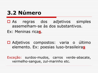 3.2 Número
 As regras dos adjetivos simples
assemelham-se às dos substantivos.
Ex: Meninas ricas.
 Adjetivos compostos: varia o último
elemento. Ex: poesias luso-brasileiras
Exceção: surdos-mudos, carros verde-abacate,
vermelho-sangue, zul-marinho etc.
 