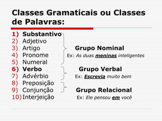 Classes Gramaticais ou Classes
de Palavras:
1) Substantivo
2) Adjetivo
3) Artigo Grupo Nominal
4) Pronome Ex: As duas meninas inteligentes
5) Numeral
6) Verbo Grupo Verbal
7) Advérbio Ex: Escrevia muito bem
8) Preposição
9) Conjunção Grupo Relacional
10)Interjeição Ex: Ele pensou em você
 