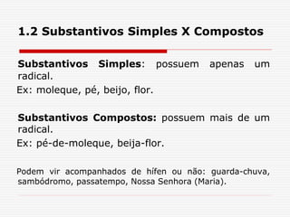 1.2 Substantivos Simples X Compostos
Substantivos Simples: possuem apenas um
radical.
Ex: moleque, pé, beijo, flor.
Substantivos Compostos: possuem mais de um
radical.
Ex: pé-de-moleque, beija-flor.
Podem vir acompanhados de hífen ou não: guarda-chuva,
sambódromo, passatempo, Nossa Senhora (Maria).
 