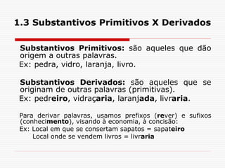 1.3 Substantivos Primitivos X Derivados
Substantivos Primitivos: são aqueles que dão
origem a outras palavras.
Ex: pedra, vidro, laranja, livro.
Substantivos Derivados: são aqueles que se
originam de outras palavras (primitivas).
Ex: pedreiro, vidraçaria, laranjada, livraria.
Para derivar palavras, usamos prefixos (rever) e sufixos
(conhecimento), visando à economia, à concisão:
Ex: Local em que se consertam sapatos = sapateiro
Local onde se vendem livros = livraria
 