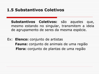 1.5 Substantivos Coletivos
Substantivos Coletivos: são aqueles que,
mesmo estando no singular, transmitem a ideia
de agrupamento de seres da mesma espécie.
Ex: Elenco: conjunto de artistas
Fauna: conjunto de animais de uma região
Flora: conjunto de plantas de uma região
 