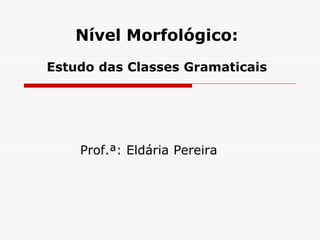 Nível Morfológico:
Estudo das Classes Gramaticais
Prof.ª: Eldária Pereira
 