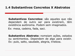 1.4 Substantivos Concretos X Abstratos
Substantivos Concretos: são aqueles que não
dependem de outro ser para existirem, têm
existência autônoma. Podem sem imaginados.
Ex: mesa, cadeira, fada, saci.
Substantivo Abstrato: nomeiam ações, estados
ou sentimentos. Dependem de algo para existir.
Ex: pulo, salto, saudade, alegria, tristeza.
 