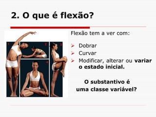2. O que é flexão?
Flexão tem a ver com:
 Dobrar
 Curvar
 Modificar, alterar ou variar
o estado inicial.
O substantivo é
uma classe variável?
 