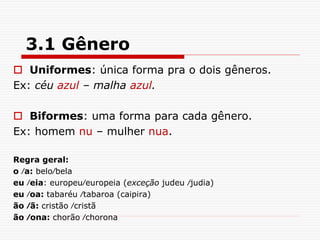 3.1 Gênero
 Uniformes: única forma pra o dois gêneros.
Ex: céu azul – malha azul.
 Biformes: uma forma para cada gênero.
Ex: homem nu – mulher nua.
Regra geral:
o ∕a: belo∕bela
eu ∕eia: europeu∕europeia (exceção judeu ∕judia)
eu ∕oa: tabaréu ∕tabaroa (caipira)
ão ∕ã: cristão ∕cristã
ão ∕ona: chorão ∕chorona
 