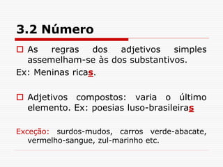 3.2 Número
 As regras dos adjetivos simples
assemelham-se às dos substantivos.
Ex: Meninas ricas.
 Adjetivos compostos: varia o último
elemento. Ex: poesias luso-brasileiras
Exceção: surdos-mudos, carros verde-abacate,
vermelho-sangue, zul-marinho etc.
 