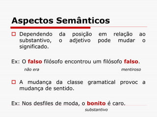 Aspectos Semânticos
 Dependendo da posição em relação ao
substantivo, o adjetivo pode mudar o
significado.
Ex: O falso filósofo encontrou um filósofo falso.
não era mentiroso
 A mudança da classe gramatical provoc a
mudança de sentido.
Ex: Nos desfiles de moda, o bonito é caro.
substantivo
 