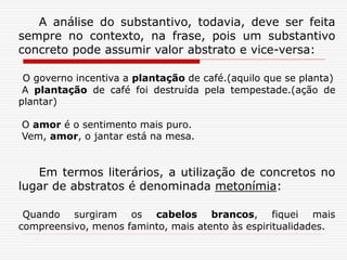 A análise do substantivo, todavia, deve ser feita
sempre no contexto, na frase, pois um substantivo
concreto pode assumir valor abstrato e vice-versa:
O governo incentiva a plantação de café.(aquilo que se planta)
A plantação de café foi destruída pela tempestade.(ação de
plantar)
O amor é o sentimento mais puro.
Vem, amor, o jantar está na mesa.
Em termos literários, a utilização de concretos no
lugar de abstratos é denominada metonímia:
Quando surgiram os cabelos brancos, fiquei mais
compreensivo, menos faminto, mais atento às espiritualidades.
 