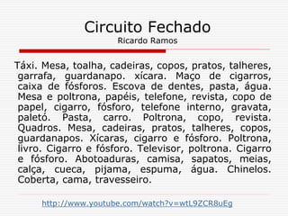 Táxi. Mesa, toalha, cadeiras, copos, pratos, talheres,
garrafa, guardanapo. xícara. Maço de cigarros,
caixa de fósforos. Escova de dentes, pasta, água.
Mesa e poltrona, papéis, telefone, revista, copo de
papel, cigarro, fósforo, telefone interno, gravata,
paletó. Pasta, carro. Poltrona, copo, revista.
Quadros. Mesa, cadeiras, pratos, talheres, copos,
guardanapos. Xícaras, cigarro e fósforo. Poltrona,
livro. Cigarro e fósforo. Televisor, poltrona. Cigarro
e fósforo. Abotoaduras, camisa, sapatos, meias,
calça, cueca, pijama, espuma, água. Chinelos.
Coberta, cama, travesseiro.
http://www.youtube.com/watch?v=wtL9ZCR8uEg
Circuito Fechado
Ricardo Ramos
 