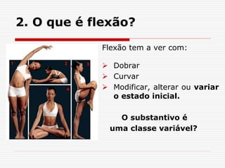 2. O que é flexão?
Flexão tem a ver com:
 Dobrar
 Curvar
 Modificar, alterar ou variar
o estado inicial.
O substantivo é
uma classe variável?
 