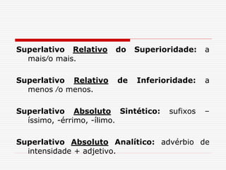 Superlativo Relativo do Superioridade: a
mais∕o mais.
Superlativo Relativo de Inferioridade: a
menos ∕o menos.
Superlativo Absoluto Sintético: sufixos –
íssimo, -érrimo, -ílimo.
Superlativo Absoluto Analítico: advérbio de
intensidade + adjetivo.
 