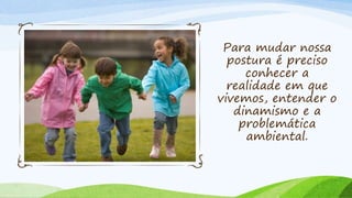 Para mudar nossa
postura é preciso
conhecer a
realidade em que
vivemos, entender o
dinamismo e a
problemática
ambiental.
 