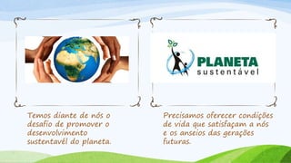 Temos diante de nós o
desafio de promover o
desenvolvimento
sustentavél do planeta.
Precisamos oferecer condições
de vida que satisfaçam a nós
e os anseios das gerações
futuras.
 