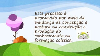 Este processo é
promovido por meio da
mudança de concepção e
postura na construção e
produção do
conhecimento na
formação coletica.
 