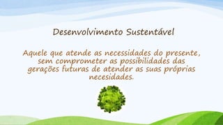 Desenvolvimento Sustentável
Aquele que atende as necessidades do presente,
sem comprometer as possibilidades das
gerações futuras de atender as suas próprias
necesidades.
 