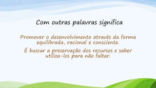 Com outras palavras significa
Promover o desenvolvimento através da forma
equilibrada, racional e consciente.
É buscar a preservação dos recursos e saber
utiliza-los para não faltar.
 