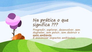 Na prática o que
significa ???
Progredir, explorar, desenvolver, sem
degradar, sem poluir, sem destruir o
meio ambiente.
É minimizar impactos ambientais
 
