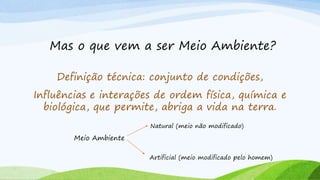 Mas o que vem a ser Meio Ambiente?
Definição técnica: conjunto de condições,
Influências e interações de ordem física, química e
biológica, que permite, abriga a vida na terra.
Meio Ambiente
Natural (meio não modificado)
Artificial (meio modificado pelo homem)
 