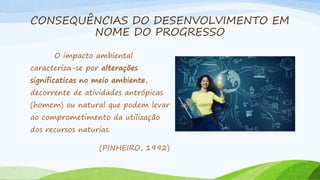 CONSEQUÊNCIAS DO DESENVOLVIMENTO EM
NOME DO PROGRESSO
O impacto ambiental
caracteriza-se por alterações
significaticas no meio ambiente,
decorrente de atividades antrópicas
(homem) ou natural que podem levar
ao comprometimento da utilização
dos recursos naturias.
(PINHEIRO, 1992)
 