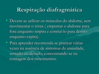 Respiração diafragmáticaRespiração diafragmática
• Devem-se utilizar os músculos do abdome, semDevem-se utilizar os músculos do abdome, sem
movimentar o tórax ( empurrar o abdome paramovimentar o tórax ( empurrar o abdome para
fora enquanto inspira e contraí-lo para dentrofora enquanto inspira e contraí-lo para dentro
enquanto expira).enquanto expira).
• Para aprender recomenda-se praticar váriasPara aprender recomenda-se praticar várias
vezes na ausência de sintomas da ansiedade,vezes na ausência de sintomas da ansiedade,
sentado ou deitado, concentrando-se nasentado ou deitado, concentrando-se na
contagem dos movimentos.contagem dos movimentos.
 