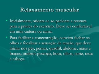 Relaxamento muscularRelaxamento muscular
• Inicialmente, orienta-se ao paciente a posturaInicialmente, orienta-se ao paciente a postura
para a prática do exercício. Deve ser confortávelpara a prática do exercício. Deve ser confortável
em uma cadeira ou cama.em uma cadeira ou cama.
• Para facilitar a concentração, convém fechar osPara facilitar a concentração, convém fechar os
olhos e focalizar a sensação de tensão, que deveolhos e focalizar a sensação de tensão, que deve
iniciar nos pés, pernas, quadril, abdome, mãos einiciar nos pés, pernas, quadril, abdome, mãos e
braços, ombros pescoço, boca, olhos, nariz, testabraços, ombros pescoço, boca, olhos, nariz, testa
e cabeça.e cabeça.
 