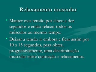 Relaxamento muscularRelaxamento muscular
• Manter essa tensão por cinco a dezManter essa tensão por cinco a dez
segundos e então relaxar todos ossegundos e então relaxar todos os
músculos ao mesmo tempo.músculos ao mesmo tempo.
• Deixar a tensão ir embora e ficar assim porDeixar a tensão ir embora e ficar assim por
10 a 15 segundos, para obter,10 a 15 segundos, para obter,
progressivamente, uma discriminaçãoprogressivamente, uma discriminação
muscular entre contração e relaxamento.muscular entre contração e relaxamento.
 