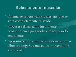 Relaxamento muscularRelaxamento muscular
• Orienta-se repetir várias vezes, até que seOrienta-se repetir várias vezes, até que se
sinta completamente relaxado.sinta completamente relaxado.
• Procurar relaxar também a mente,Procurar relaxar também a mente,
pensando em algo agradável e respirandopensando em algo agradável e respirando
lentamente.lentamente.
• Após um ou dois minutos, pode-se abrir osApós um ou dois minutos, pode-se abrir os
olhos e alongar os músculos, movendo-osolhos e alongar os músculos, movendo-os
lentamentelentamente
 
