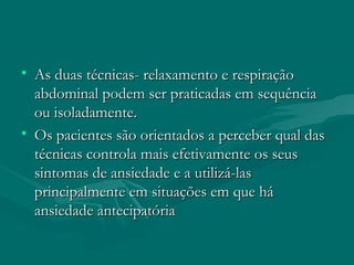 • As duas técnicas- relaxamento e respiraçãoAs duas técnicas- relaxamento e respiração
abdominal podem ser praticadas em sequênciaabdominal podem ser praticadas em sequência
ou isoladamente.ou isoladamente.
• Os pacientes são orientados a perceber qual dasOs pacientes são orientados a perceber qual das
técnicas controla mais efetivamente os seustécnicas controla mais efetivamente os seus
sintomas de ansiedade e a utilizá-lassintomas de ansiedade e a utilizá-las
principalmente em situações em que háprincipalmente em situações em que há
ansiedade antecipatóriaansiedade antecipatória
 