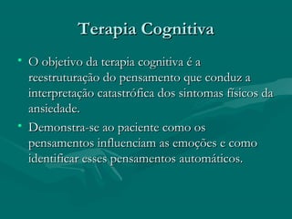 Terapia CognitivaTerapia Cognitiva
• O objetivo da terapia cognitiva é aO objetivo da terapia cognitiva é a
reestruturação do pensamento que conduz areestruturação do pensamento que conduz a
interpretação catastrófica dos sintomas físicos dainterpretação catastrófica dos sintomas físicos da
ansiedade.ansiedade.
• Demonstra-se ao paciente como osDemonstra-se ao paciente como os
pensamentos influenciam as emoções e comopensamentos influenciam as emoções e como
identificar esses pensamentos automáticos.identificar esses pensamentos automáticos.
 