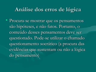 Análise dos erros de lógicaAnálise dos erros de lógica
• Procura-se mostrar que os pensamentosProcura-se mostrar que os pensamentos
são hipóteses, e não fatos. Portanto, osão hipóteses, e não fatos. Portanto, o
conteúdo desses pensamentos deve serconteúdo desses pensamentos deve ser
questionado. Pode-se utilizar o chamadoquestionado. Pode-se utilizar o chamado
questionamento socrático (a procura dasquestionamento socrático (a procura das
evidências que sustentam ou não a lógicaevidências que sustentam ou não a lógica
do pensamento)do pensamento)
 
